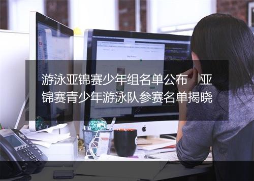 游泳亚锦赛少年组名单公布　亚锦赛青少年游泳队参赛名单揭晓