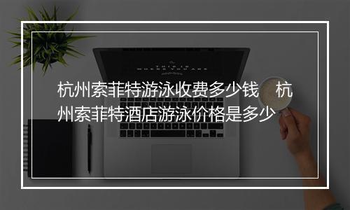 杭州索菲特游泳收费多少钱　杭州索菲特酒店游泳价格是多少
